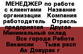 МЕНЕДЖЕР по работе с клиентами › Название организации ­ Компания-работодатель › Отрасль предприятия ­ Другое › Минимальный оклад ­ 35 000 - Все города Работа » Вакансии   . Тыва респ.,Ак-Довурак г.